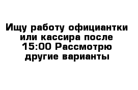 Ищу работу официантки или кассира после 15:00 Рассмотрю другие варианты